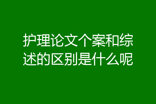 护理论文个案和综述的区别是什么呢