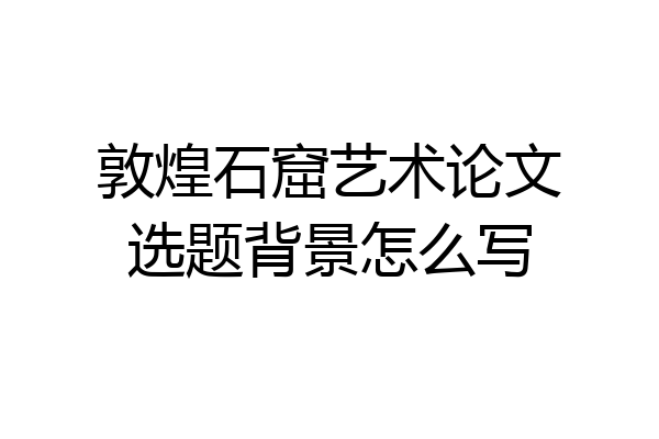 敦煌石窟艺术论文选题背景怎么写