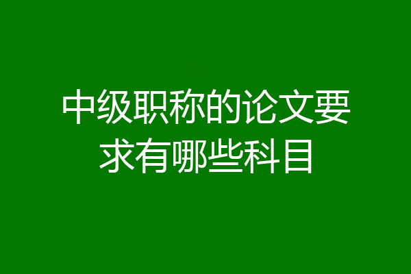 中级职称的论文要求有哪些科目