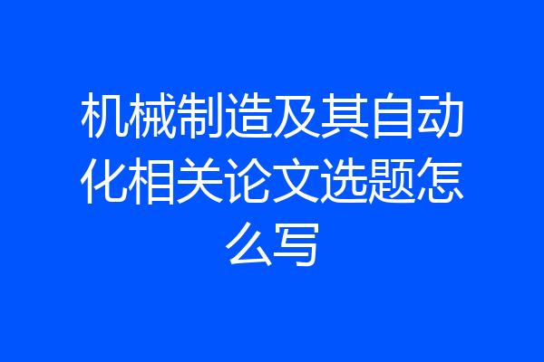 机械制造及其自动化相关论文选题怎么写