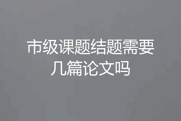 市级课题结题需要几篇论文吗
