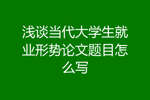 浅谈当代大学生就业形势论文题目怎么写