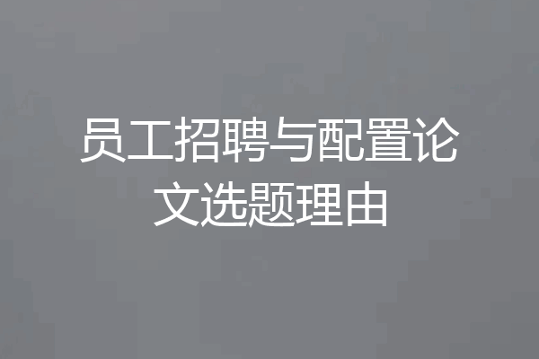 员工招聘与配置论文选题理由