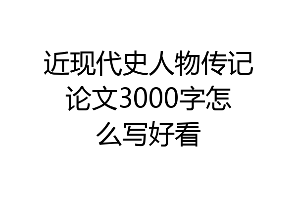 近现代史人物传记论文3000字怎么写好看