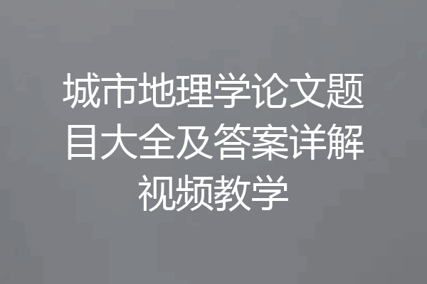 城市地理学论文题目大全及答案详解视频教学