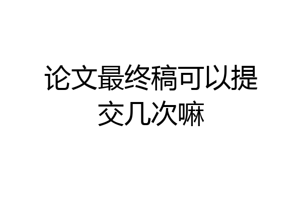 论文最终稿可以提交几次嘛