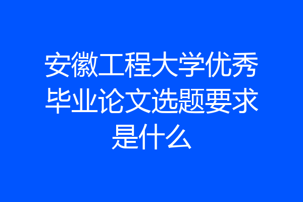 安徽工程大学优秀毕业论文选题要求是什么