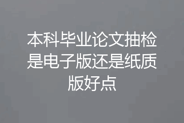 本科毕业论文抽检是电子版还是纸质版好点