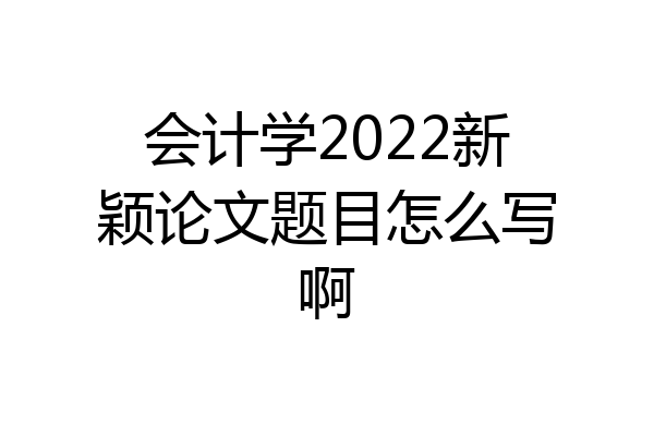 会计学2022新颖论文题目怎么写啊