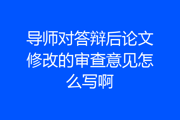 导师对答辩后论文修改的审查意见怎么写啊