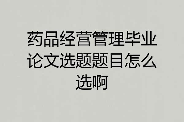 药品经营管理毕业论文选题题目怎么选啊