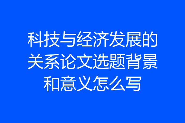 科技与经济发展的关系论文选题背景和意义怎么写