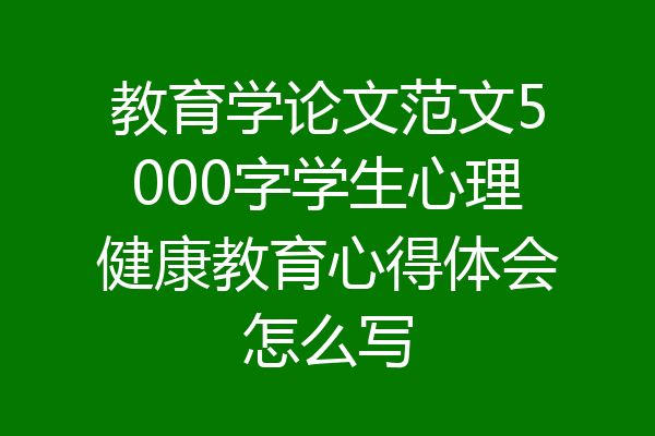 教育学论文范文5000字学生心理健康教育心得体会怎么写