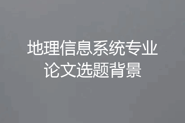 地理信息系统专业论文选题背景