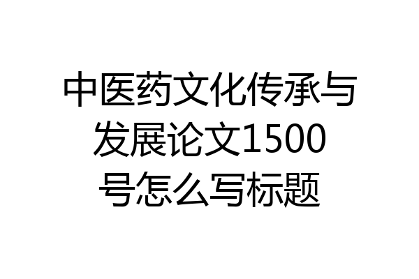 中医药文化传承与发展论文1500号怎么写标题
