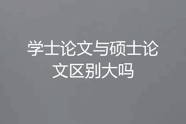 学士论文与硕士论文区别大吗