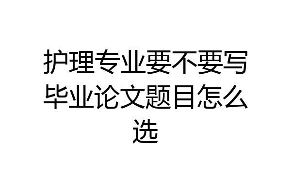 护理专业要不要写毕业论文题目怎么选