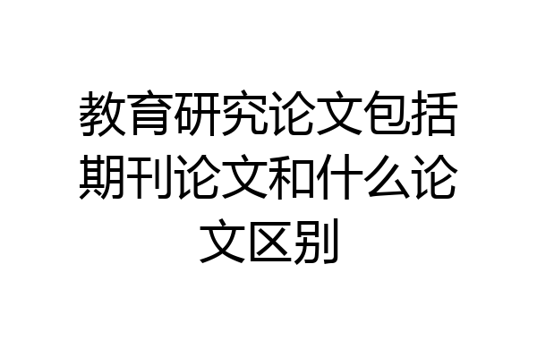 教育研究论文包括期刊论文和什么论文区别