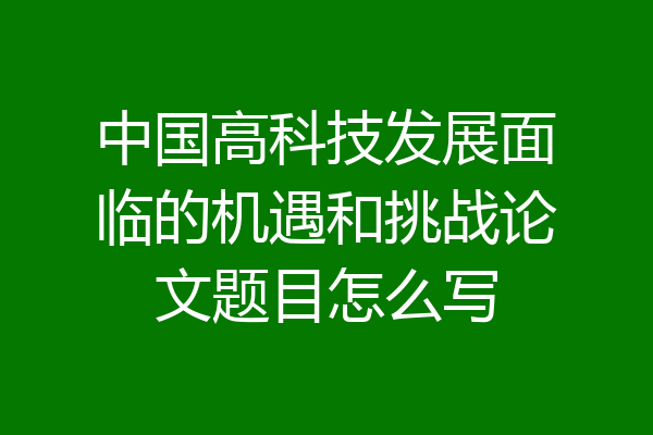 中国高科技发展面临的机遇和挑战论文题目怎么写