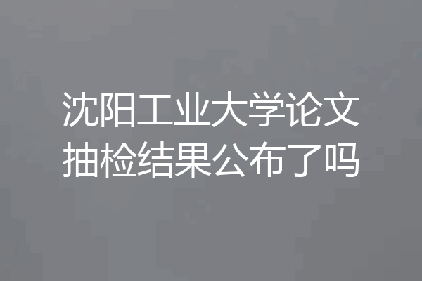 沈阳工业大学论文抽检结果公布了吗
