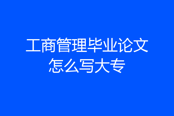 工商管理毕业论文怎么写大专