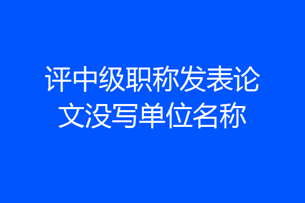 评中级职称发表论文没写单位名称