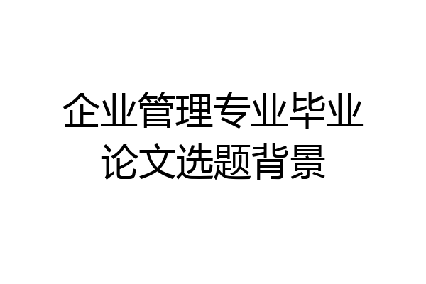 企业管理专业毕业论文选题背景