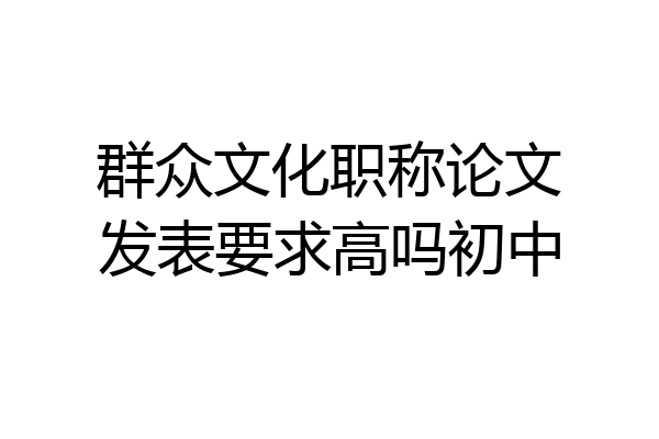 群众文化职称论文发表要求高吗初中