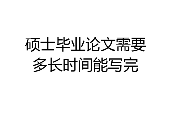 硕士毕业论文需要多长时间能写完