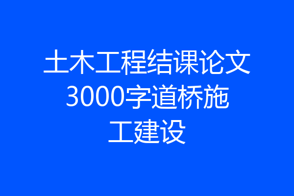 土木工程结课论文3000字道桥施工建设