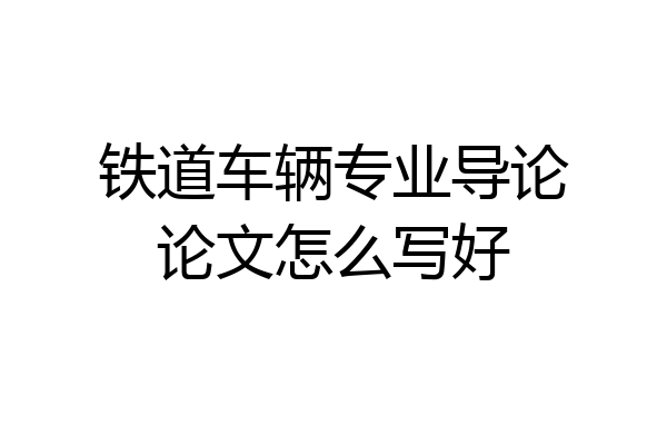 铁道车辆专业导论论文怎么写好