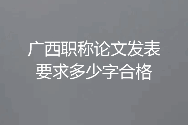 广西职称论文发表要求多少字合格