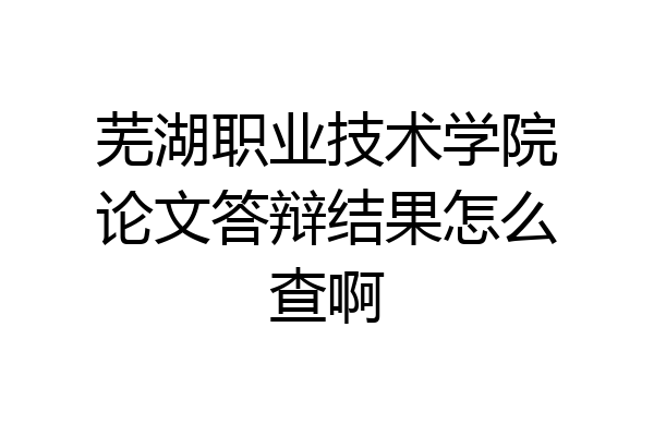 芜湖职业技术学院论文答辩结果怎么查啊