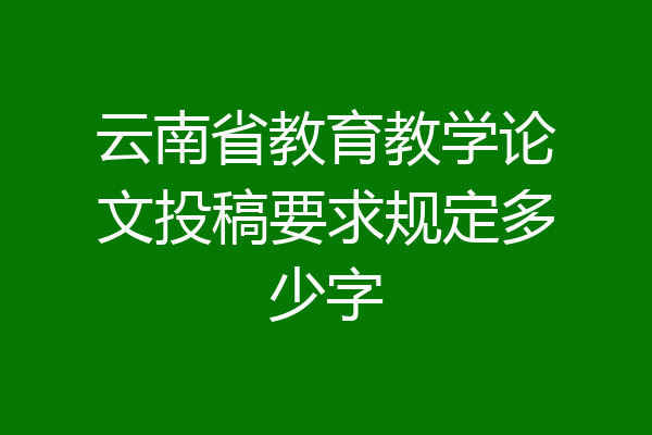 云南省教育教学论文投稿要求规定多少字