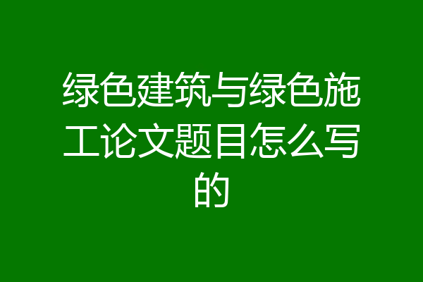 绿色建筑与绿色施工论文题目怎么写的