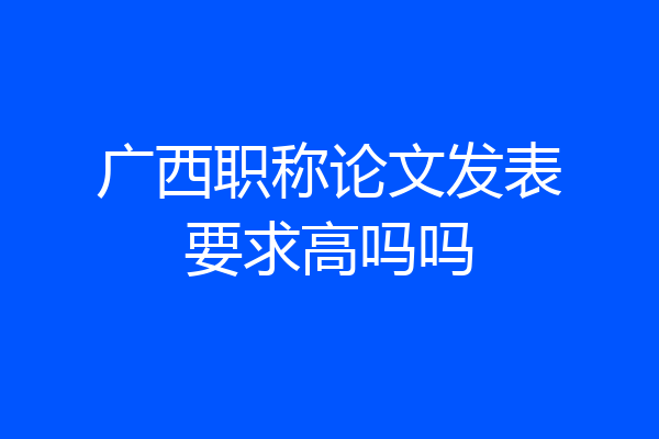 广西职称论文发表要求高吗吗