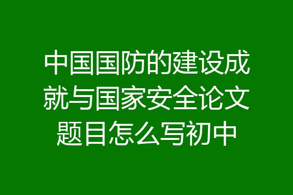 中国国防的建设成就与国家安全论文题目怎么写初中