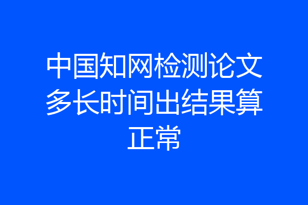 中国知网检测论文多长时间出结果算正常