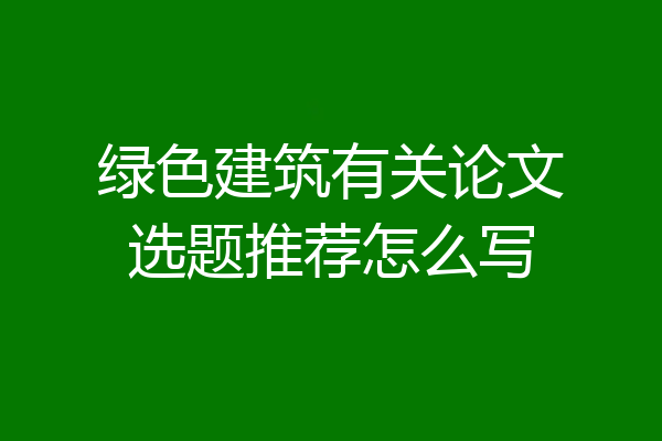 绿色建筑有关论文选题推荐怎么写