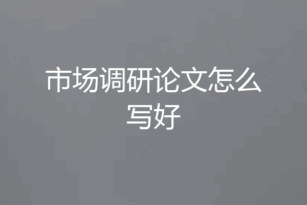 市场调研论文怎么写好