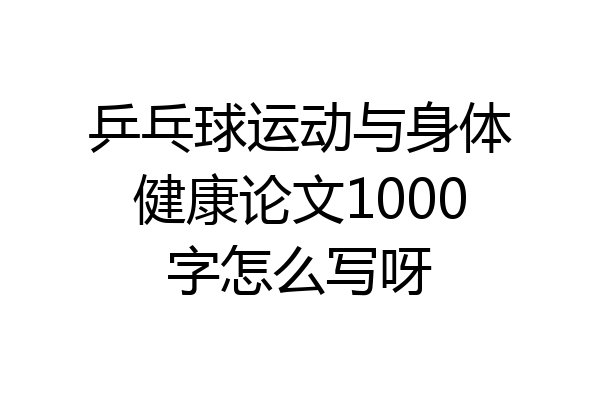 乒乓球运动与身体健康论文1000字怎么写呀