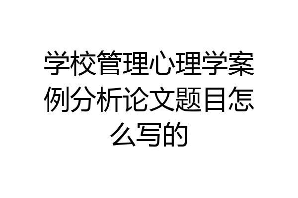 学校管理心理学案例分析论文题目怎么写的