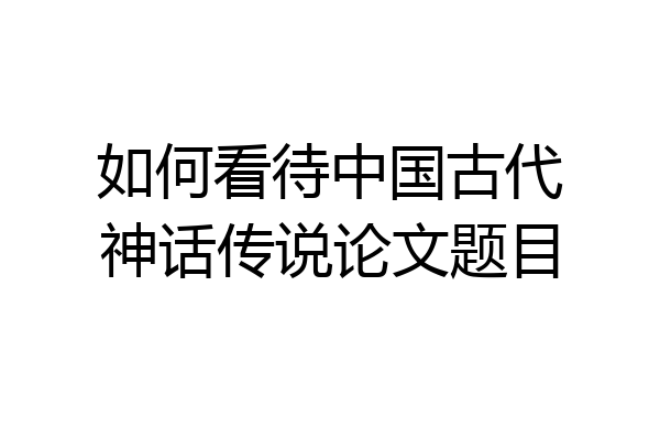 如何看待中国古代神话传说论文题目