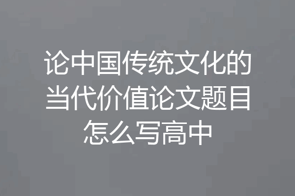 论中国传统文化的当代价值论文题目怎么写高中