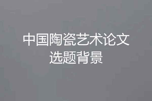 中国陶瓷艺术论文选题背景