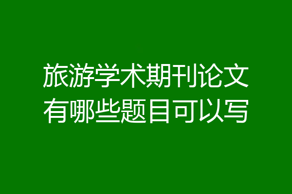 旅游学术期刊论文有哪些题目可以写
