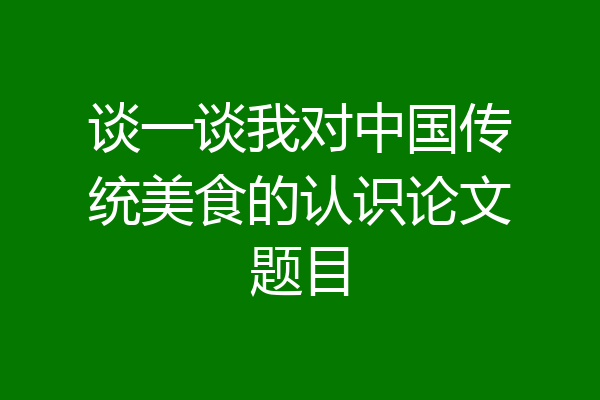 谈一谈我对中国传统美食的认识论文题目