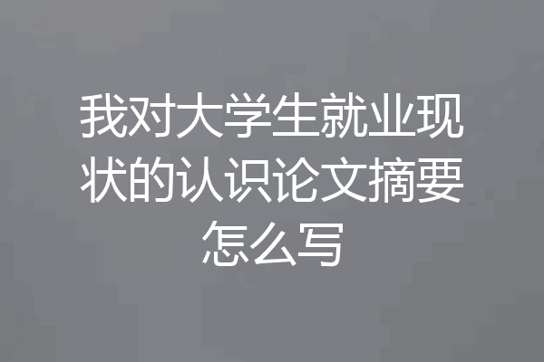我对大学生就业现状的认识论文摘要怎么写