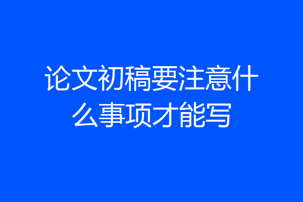 论文初稿要注意什么事项才能写