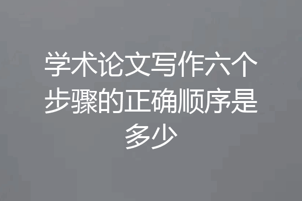 学术论文写作六个步骤的正确顺序是多少